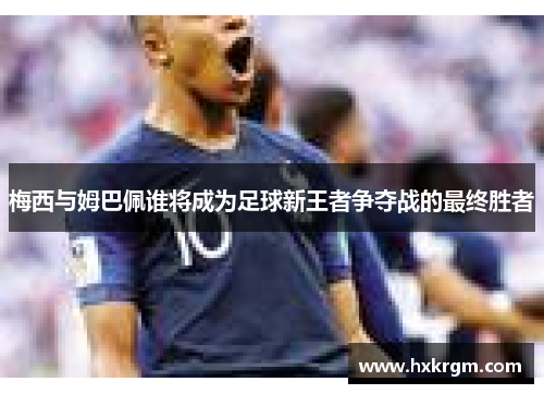 梅西与姆巴佩谁将成为足球新王者争夺战的最终胜者