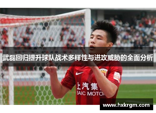 武磊回归提升球队战术多样性与进攻威胁的全面分析